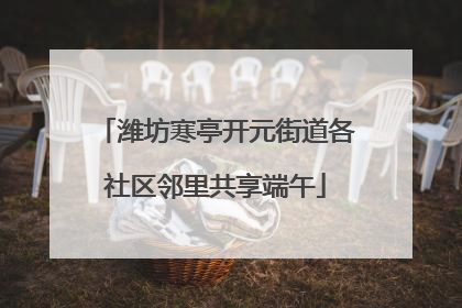 潍坊寒亭开元街道各社区邻里共享端午