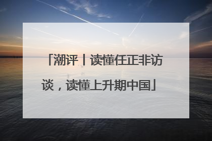 潮评丨读懂任正非访谈，读懂上升期中国