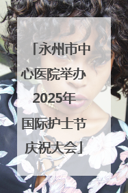 永州市中心医院举办2025年国际护士节庆祝大会
