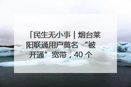 民生无小事｜烟台莱阳联通用户莫名 “被开通”宽带，40 个月扣费无人知