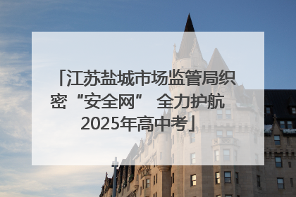 江苏盐城市场监管局织密“安全网” 全力护航2025年高中考