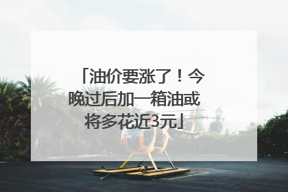 油价要涨了！今晚过后加一箱油或将多花近3元