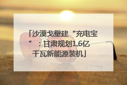 沙漠戈壁建“充电宝”：甘肃规划1.6亿千瓦新能源装机