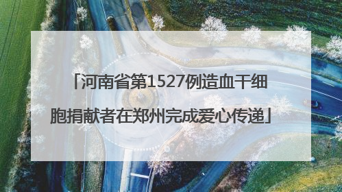 河南省第1527例造血干细胞捐献者在郑州完成爱心传递