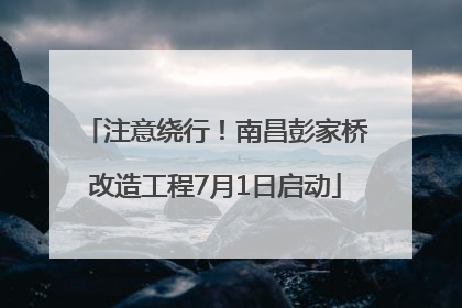 注意绕行！南昌彭家桥改造工程7月1日启动