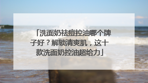 洗面奶祛痘控油哪个牌子好？解锁清爽肌，这十款洗面奶控油超给力