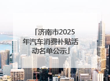 济南市2025年汽车消费补贴活动名单公示