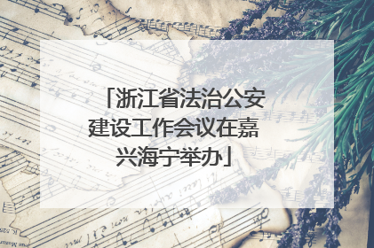 浙江省法治公安建设工作会议在嘉兴海宁举办