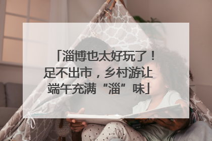 淄博也太好玩了！足不出市，乡村游让端午充满“淄”味