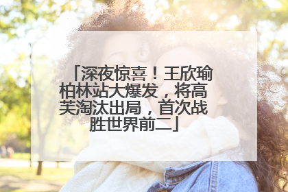 深夜惊喜！王欣瑜柏林站大爆发，将高芙淘汰出局，首次战胜世界前二