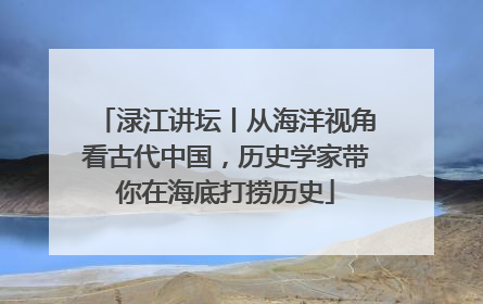 渌江讲坛丨从海洋视角看古代中国，历史学家带你在海底打捞历史