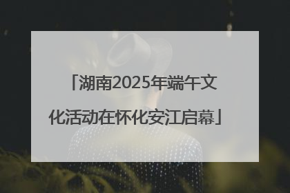 湖南2025年端午文化活动在怀化安江启幕