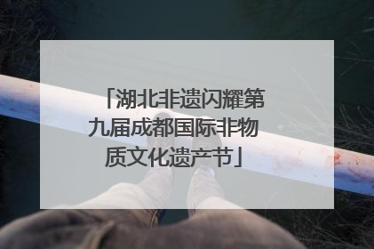 湖北非遗闪耀第九届成都国际非物质文化遗产节