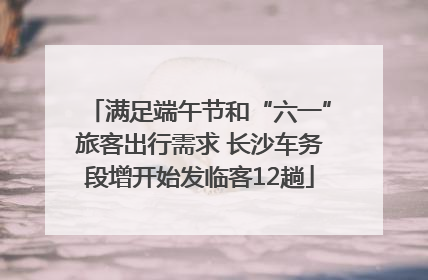 满足端午节和“六一”旅客出行需求 长沙车务段增开始发临客12趟