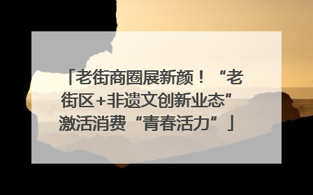 老街商圈展新颜！“老街区+非遗文创新业态”激活消费“青春活力”