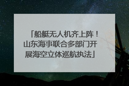 船艇无人机齐上阵！山东海事联合多部门开展海空立体巡航执法