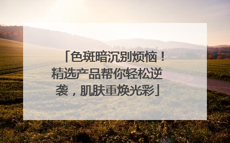 色斑暗沉别烦恼！精选产品帮你轻松逆袭，肌肤重焕光彩