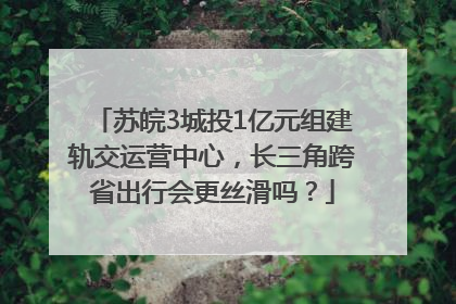 苏皖3城投1亿元组建轨交运营中心，长三角跨省出行会更丝滑吗？