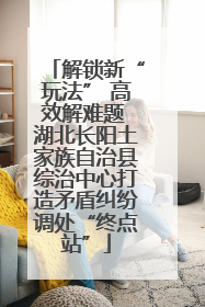 解锁新“玩法” 高效解难题 湖北长阳土家族自治县综治中心打造矛盾纠纷调处“终点站”