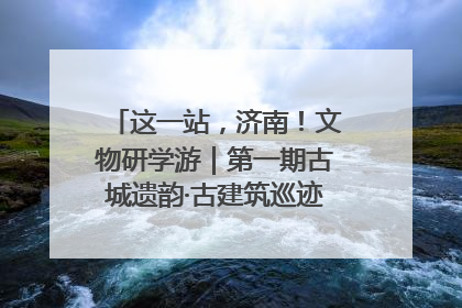 这一站，济南！文物研学游｜第一期古城遗韵·古建筑巡迹之旅圆满结束