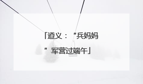 遵义：“兵妈妈”军营过端午