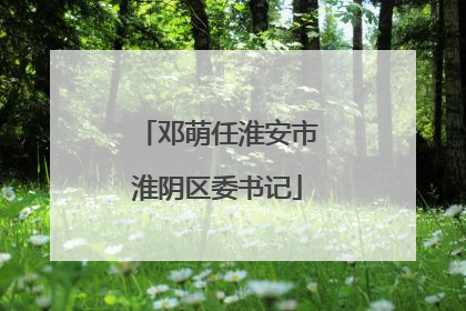 邓萌任淮安市淮阴区委书记