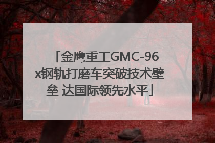 金鹰重工GMC-96x钢轨打磨车突破技术壁垒 达国际领先水平