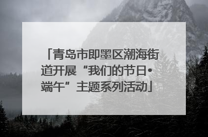 青岛市即墨区潮海街道开展“我们的节日•端午”主题系列活动