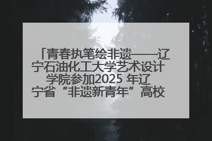 青春执笔绘非遗——辽宁石油化工大学艺术设计学院参加2025 年辽宁省“非遗新青年”高校优秀作品推荐活动