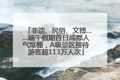 非遗、民俗、文博……端午假期首日成都人气爆棚，A级景区接待游客超113万人次