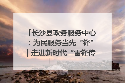 长沙县政务服务中心：为民服务当先“锋”｜走进新时代“雷锋传人 长沙榜样”