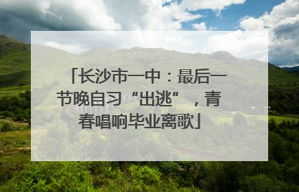 长沙市一中：最后一节晚自习“出逃”，青春唱响毕业离歌