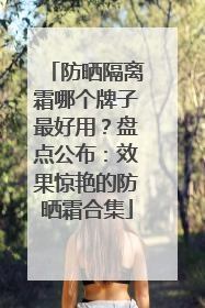 防晒隔离霜哪个牌子最好用？盘点公布：效果惊艳的防晒霜合集