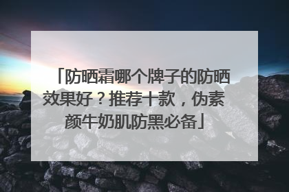 防晒霜哪个牌子的防晒效果好？推荐十款，伪素颜牛奶肌防黑必备