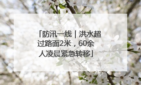 防汛一线｜洪水超过路面2米，60余人凌晨紧急转移