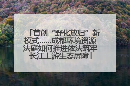 首创“野化放归”新模式……成都环境资源法庭如何推进依法筑牢长江上游生态屏障