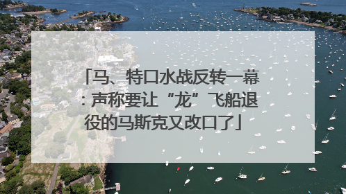 马、特口水战反转一幕：声称要让“龙”飞船退役的马斯克又改口了