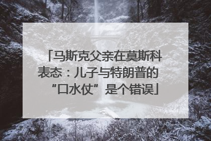 马斯克父亲在莫斯科表态：儿子与特朗普的“口水仗”是个错误