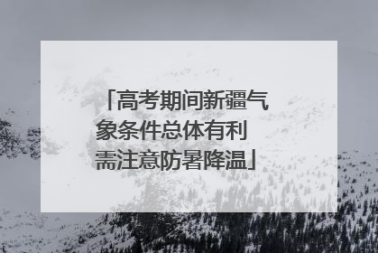 高考期间新疆气象条件总体有利 需注意防暑降温