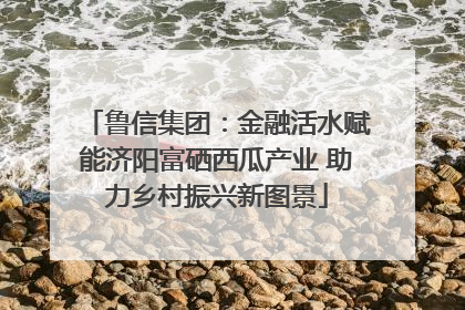 鲁信集团：金融活水赋能济阳富硒西瓜产业 助力乡村振兴新图景