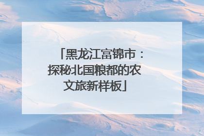 黑龙江富锦市：探秘北国粮都的农文旅新样板