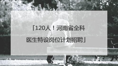 120人！河南省全科医生特设岗位计划招聘