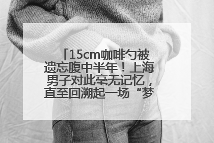 15cm咖啡勺被遗忘腹中半年！上海男子对此毫无记忆，直至回溯起一场“梦境”般的经历