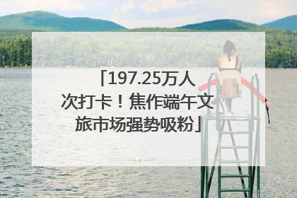 197.25万人次打卡！焦作端午文旅市场强势吸粉