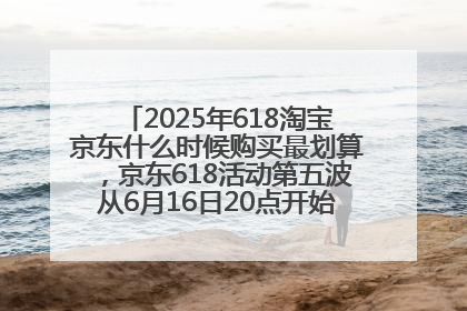 2025年618淘宝京东什么时候购买最划算，京东618活动第五波从6月16日20点开始最便宜优惠！