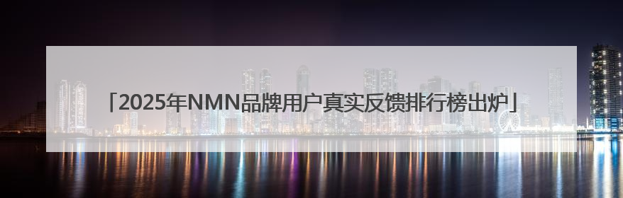 2025年NMN品牌用户真实反馈排行榜出炉