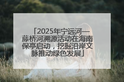 2025年宁远河—藤桥河溯源活动在海南保亭启动，挖掘沿岸文脉推动绿色发展