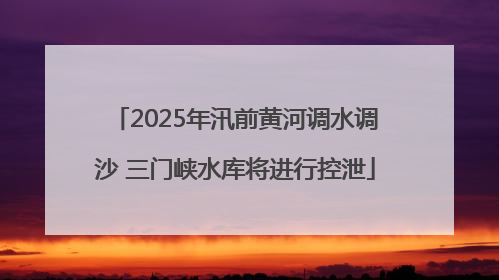 2025年汛前黄河调水调沙 三门峡水库将进行控泄