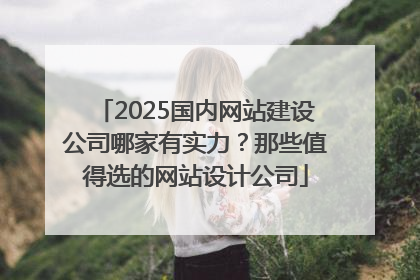 2025国内网站建设公司哪家有实力？那些值得选的网站设计公司