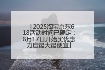 2025淘宝京东618活动时间已确定：6月17日开始买优惠力度最大最便宜